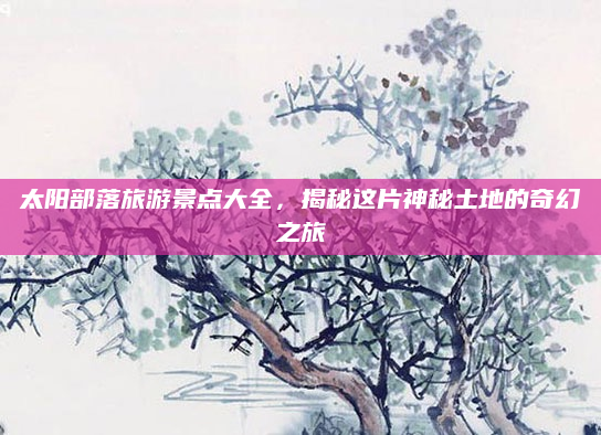 太阳部落旅游景点大全,揭秘这片神秘土地的奇幻之旅