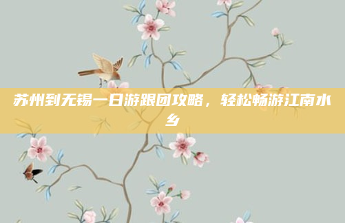 苏州到无锡一日游跟团攻略,轻松畅游江南水乡