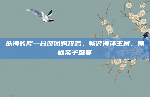 珠海长隆一日游团购攻略,畅游海洋王国,体验亲子盛宴