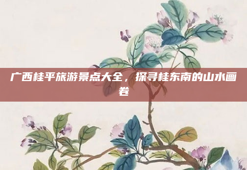 广西桂平旅游景点大全,探寻桂东南的山水画卷
