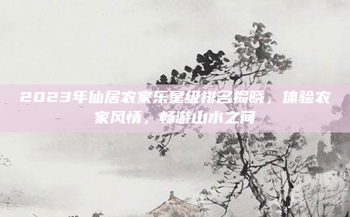 2023年仙居农家乐星级排名揭晓,体验农家风情,畅游山水之间