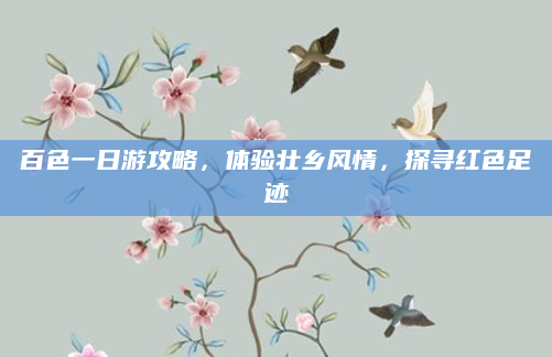 百色一日游攻略,体验壮乡风情,探寻红色足迹