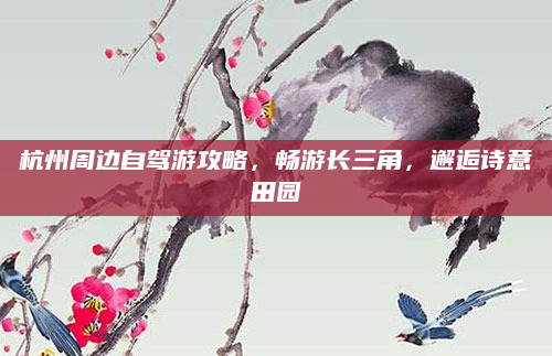 杭州周边自驾游攻略,畅游长三角,邂逅诗意田园