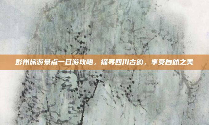 彭州旅游景点一日游攻略,探寻四川古韵,享受自然之美