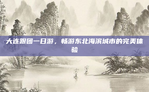 大连跟团一日游,畅游东北海滨城市的完美体验