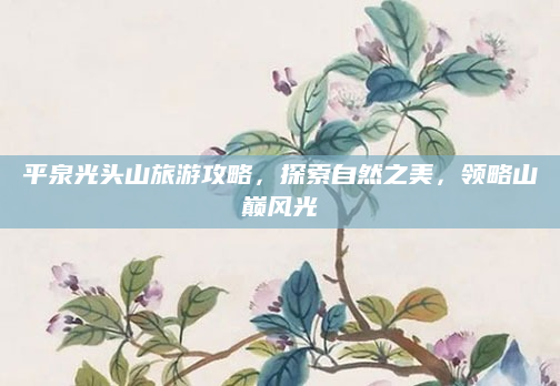 平泉光头山旅游攻略,探索自然之美,领略山巅风光