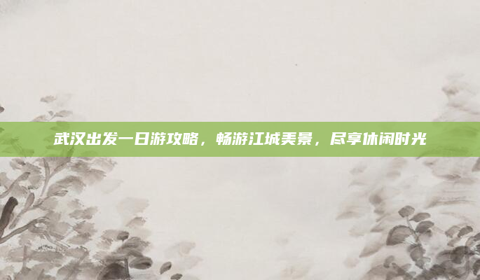 武汉出发一日游攻略,畅游江城美景,尽享休闲时光