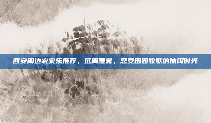 西安周边农家乐推荐,远离喧嚣,感受田园牧歌的休闲时光