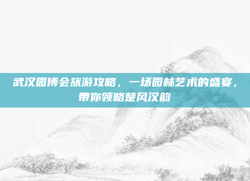 武汉园博会旅游攻略,一场园林艺术的盛宴,带你领略楚风汉韵