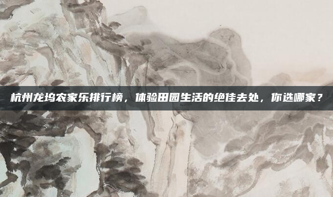 杭州龙坞农家乐排行榜,体验田园生活的绝佳去处,你选哪家?