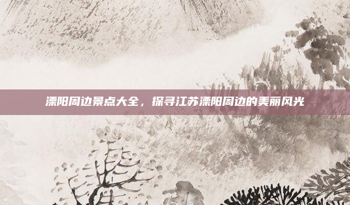 溧阳周边景点大全，探寻江苏溧阳周边的美丽风光