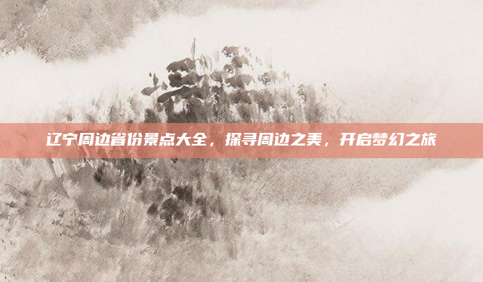 辽宁周边省份景点大全,探寻周边之美,开启梦幻之旅