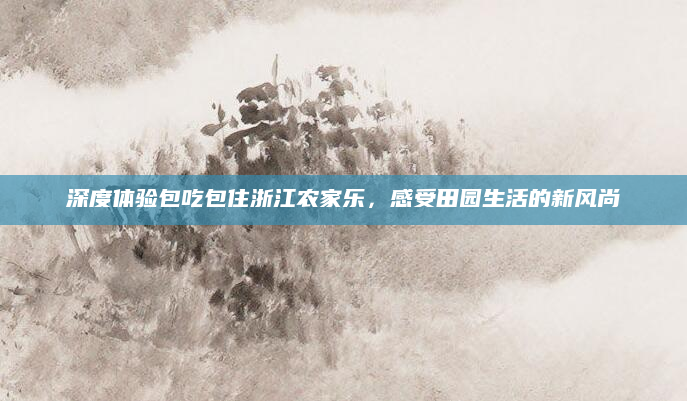 深度体验包吃包住浙江农家乐,感受田园生活的新风尚