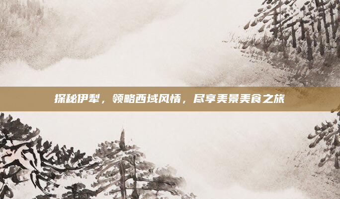 探秘伊犁,领略西域风情,尽享美景美食之旅