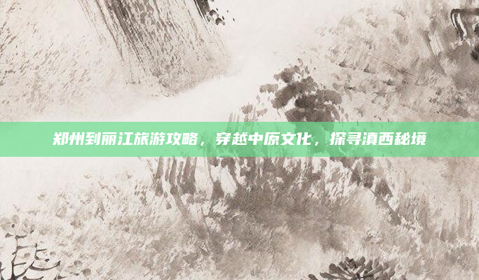 郑州到丽江旅游攻略,穿越中原文化,探寻滇西秘境