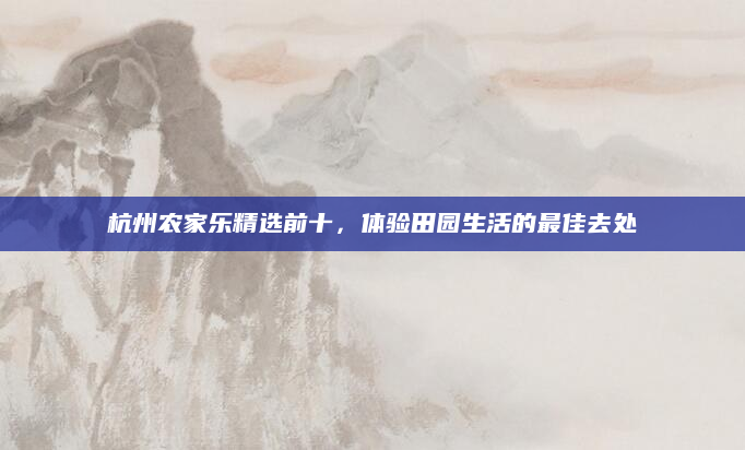 杭州农家乐精选前十,体验田园生活的最佳去处