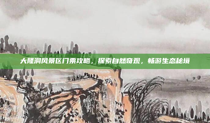 大隆洞风景区门票攻略,探索自然奇观,畅游生态秘境