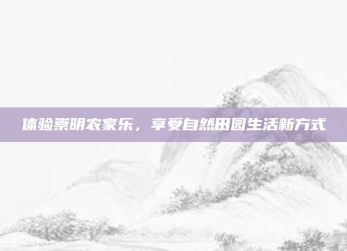 体验崇明农家乐,享受自然田园生活新方式