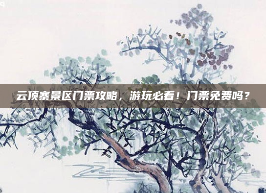 云顶寨景区门票攻略，游玩必看！门票免费吗？
