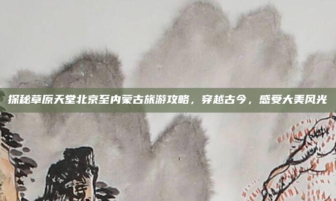 探秘草原天堂北京至内蒙古旅游攻略,穿越古今,感受大美风光
