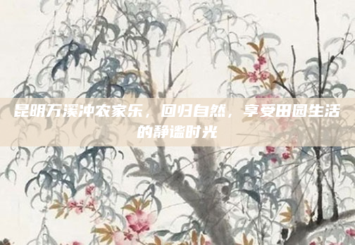 昆明万溪冲农家乐,回归自然,享受田园生活的静谧时光