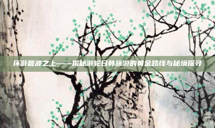 环游碧波之上——揭秘游轮日韩旅游的黄金路线与秘境探寻