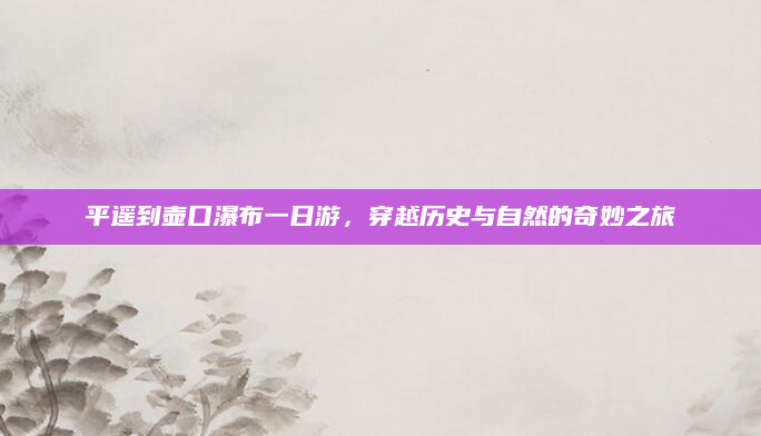 平遥到壶口瀑布一日游,穿越历史与自然的奇妙之旅