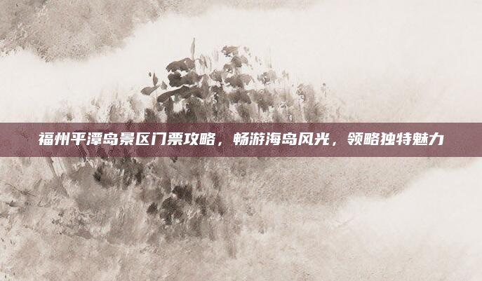 福州平潭岛景区门票攻略,畅游海岛风光,领略独特魅力