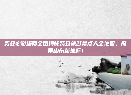 费县必游指南全面揭秘费县旅游景点大全地图，探索山东新地标！