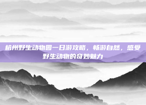 杭州野生动物园一日游攻略，畅游自然，感受野生动物的奇妙魅力