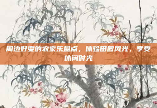 周边好耍的农家乐盘点,体验田园风光,享受休闲时光