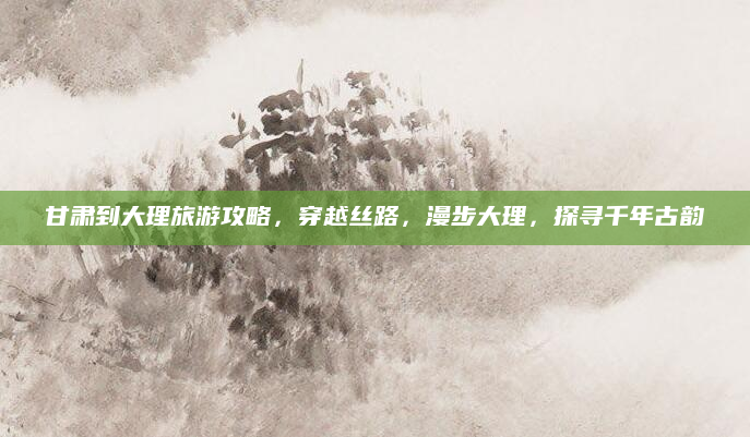 甘肃到大理旅游攻略,穿越丝路,漫步大理,探寻千年古韵