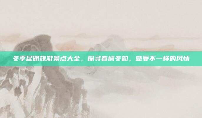 冬季昆明旅游景点大全，探寻春城冬韵，感受不一样的风情