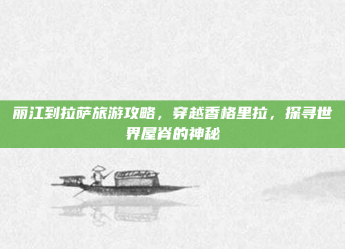 丽江到拉萨旅游攻略,穿越香格里拉,探寻世界屋脊的神秘