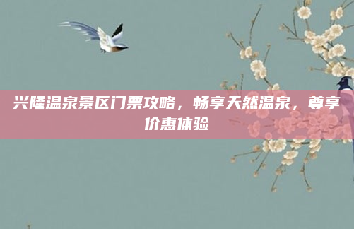 兴隆温泉景区门票攻略,畅享天然温泉,尊享价惠体验