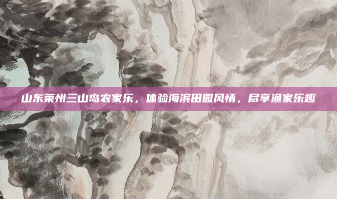 山东莱州三山岛农家乐，体验海滨田园风情，尽享渔家乐趣