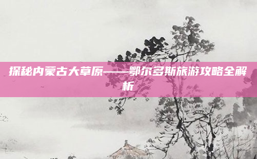 探秘内蒙古大草原——鄂尔多斯旅游攻略全解析