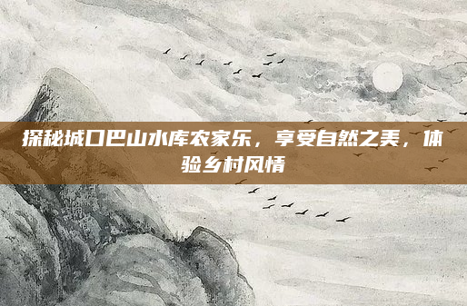 探秘城口巴山水库农家乐，享受自然之美，体验乡村风情