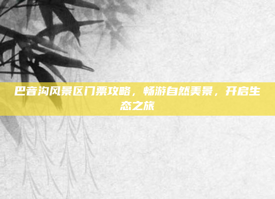 巴音沟风景区门票攻略，畅游自然美景，开启生态之旅