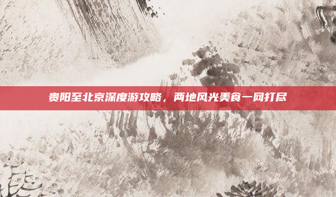贵阳至北京深度游攻略，两地风光美食一网打尽