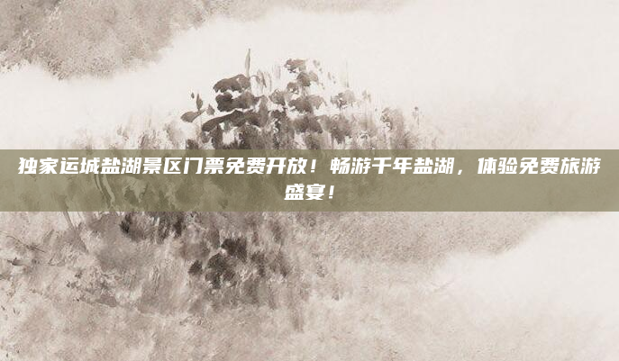 独家运城盐湖景区门票免费开放!畅游千年盐湖,体验免费旅游盛宴!