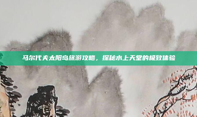马尔代夫太阳岛旅游攻略,探秘水上天堂的极致体验