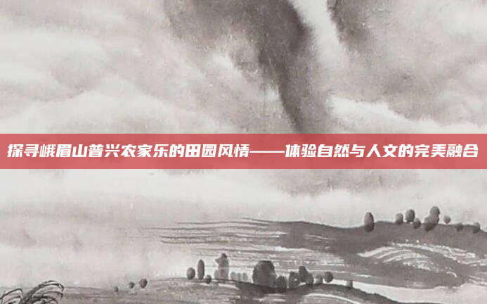探寻峨眉山普兴农家乐的田园风情——体验自然与人文的完美融合