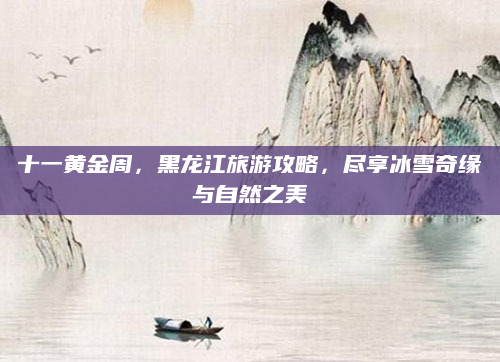 十一黄金周,黑龙江旅游攻略,尽享冰雪奇缘与自然之美
