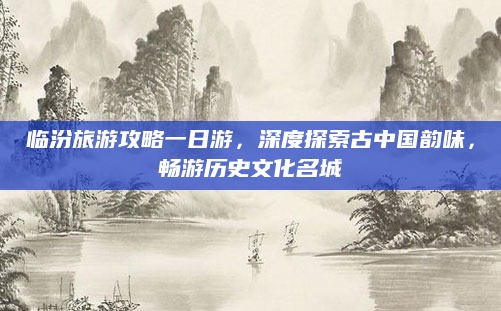 临汾旅游攻略一日游，深度探索古中国韵味，畅游历史文化名城