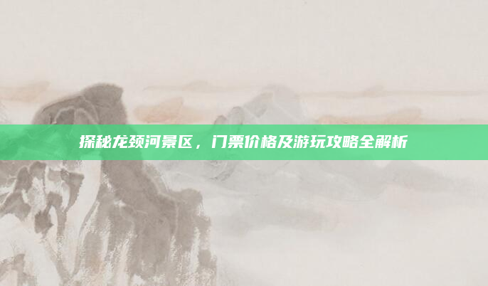 探秘龙颈河景区，门票价格及游玩攻略全解析