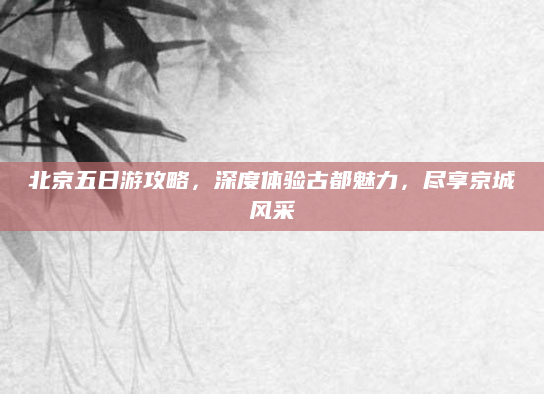 北京五日游攻略,深度体验古都魅力,尽享京城风采