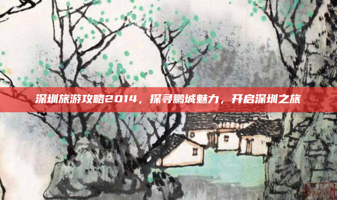深圳旅游攻略2014，探寻鹏城魅力，开启深圳之旅