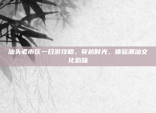 汕头老市区一日游攻略，穿越时光，体验潮汕文化韵味