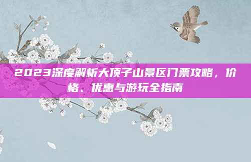 2023深度解析大顶子山景区门票攻略,价格、优惠与游玩全指南